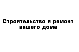 Строительство и ремонт вашего дома